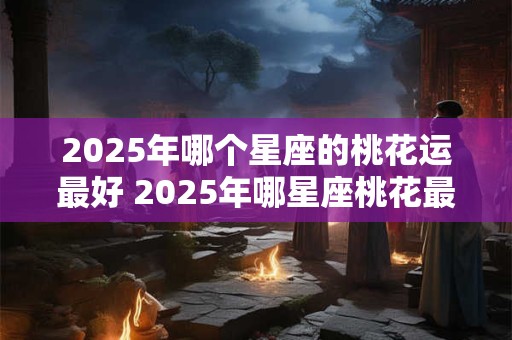 2025年哪个星座的桃花运最好 2025年哪星座桃花最旺