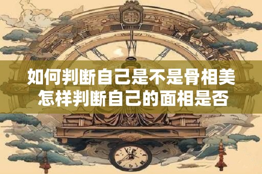 如何判断自己是不是骨相美 怎样判断自己的面相是否漂亮