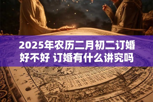 2025年农历二月初二订婚好不好 订婚有什么讲究吗