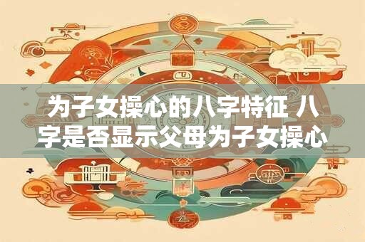 为子女操心的八字特征 八字是否显示父母为子女操心