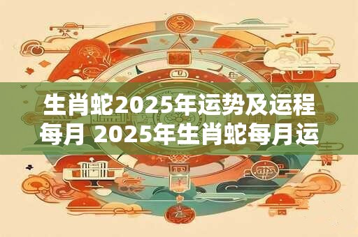生肖蛇2025年运势及运程每月 2025年生肖蛇每月运势如何
