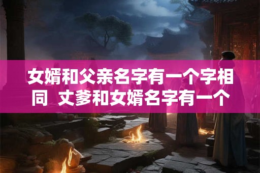女婿和父亲名字有一个字相同  丈爹和女婿名字有一个字一样