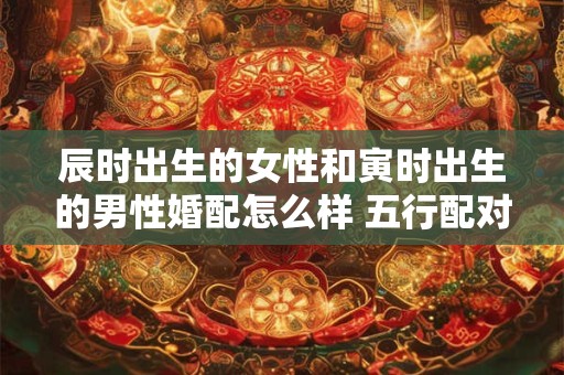 辰时出生的女性和寅时出生的男性婚配怎么样 五行配对分析