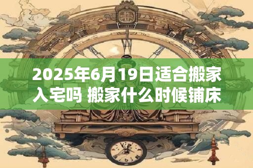 2025年6月19日适合搬家入宅吗 搬家什么时候铺床最好