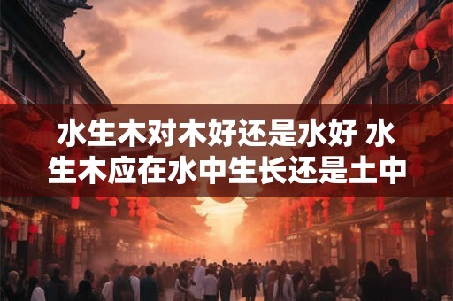 水生木对木好还是水好 水生木应在水中生长还是土中栽培更好