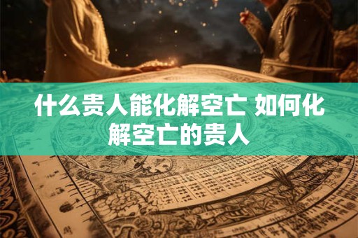 什么贵人能化解空亡 如何化解空亡的贵人