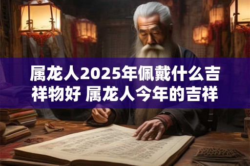 属龙人2025年佩戴什么吉祥物好 属龙人今年的吉祥物