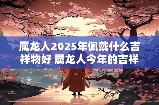 属龙人2025年佩戴什么吉祥物好 属龙人今年的吉祥物