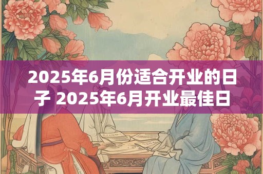 2025年6月份适合开业的日子 2025年6月开业最佳日