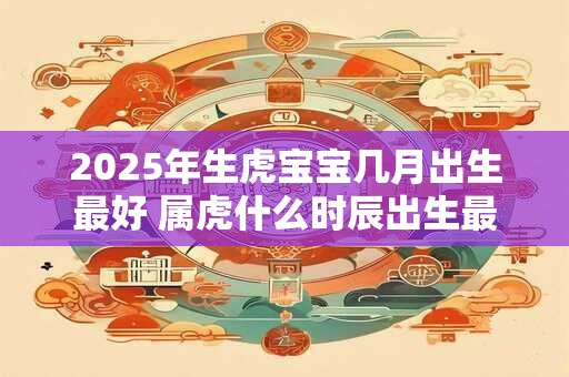 2025年生虎宝宝几月出生最好 属虎什么时辰出生最好 2025年生虎宝宝几月出生最好 属虎什么时辰出生最好