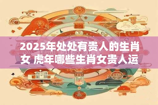2025年处处有贵人的生肖女 虎年哪些生肖女贵人运最旺