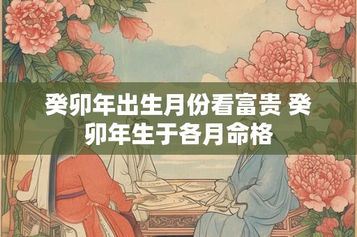 癸卯年出生月份看富贵 癸卯年生于各月命格 癸卯年出生月份看富贵 癸卯年生于各月命格