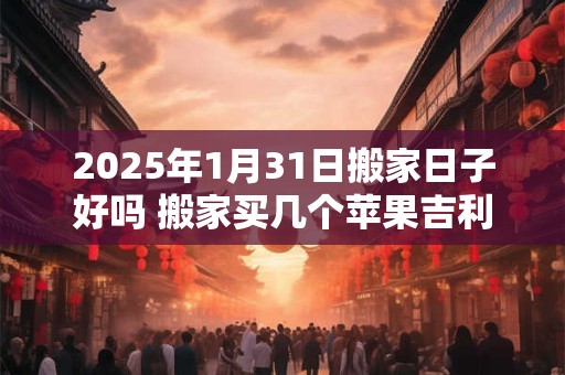 2025年1月31日搬家日子好吗 搬家买几个苹果吉利
