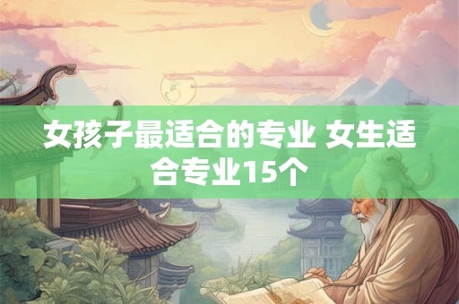 女孩子最适合的专业 女生适合专业15个