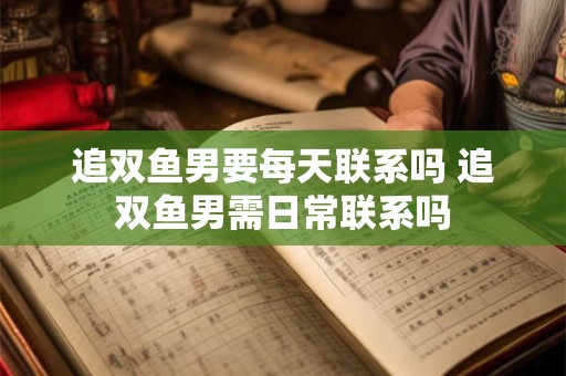 追双鱼男要每天联系吗 追双鱼男需日常联系吗