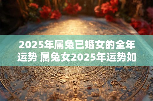 2025年属兔已婚女的全年运势 属兔女2025年运势如何