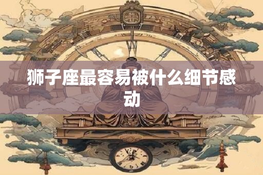 狮子座最容易被什么细节感动