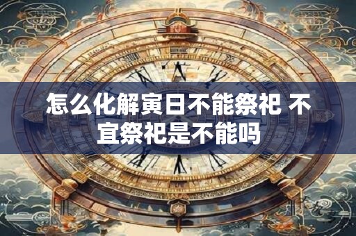 怎么化解寅日不能祭祀 不宜祭祀是不能吗