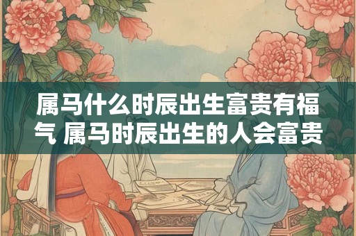 属马什么时辰出生富贵有福气 属马时辰出生的人会富贵有余吗