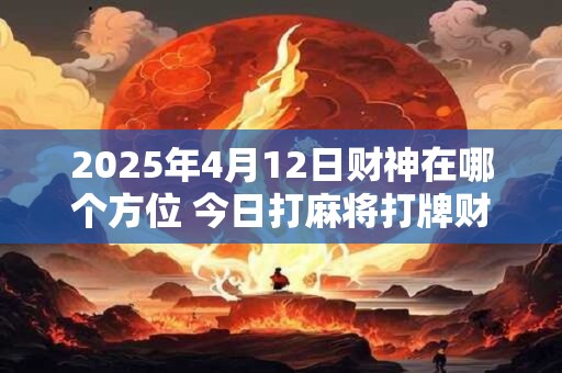 2025年4月12日财神在哪个方位 今日打麻将打牌财运方位