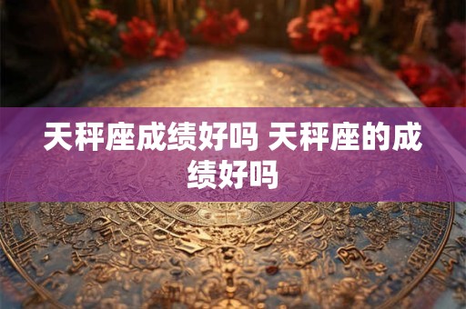 天秤座成绩好吗 天秤座的成绩好吗