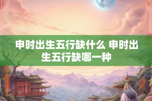 申时出生五行缺什么 申时出生五行缺哪一种