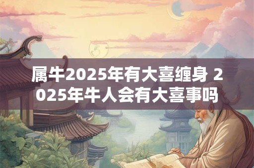 属牛2025年有大喜缠身 2025年牛人会有大喜事吗