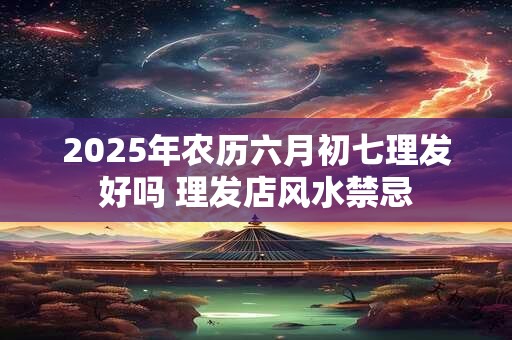 2025年农历六月初七理发好吗 理发店风水禁忌