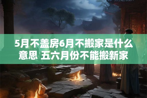 5月不盖房6月不搬家是什么意思 五六月份不能搬新家吗 5月不盖房6月不搬家是什么意思 五六月份不能搬新家吗