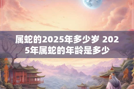 属蛇的2025年多少岁 2025年属蛇的年龄是多少 属蛇的2025年多少岁 2025年属蛇的年龄是多少