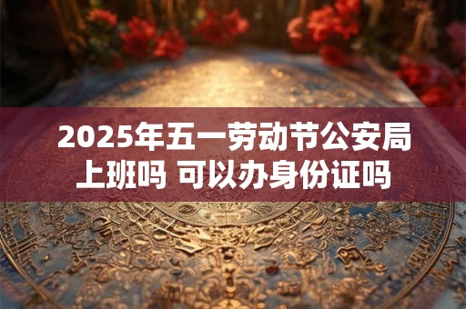 2025年五一劳动节公安局上班吗 可以办身份证吗