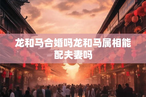 龙和马合婚吗龙和马属相能配夫妻吗