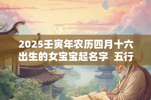 2025壬寅年农历四月十六出生的女宝宝起名字  五行缺啥