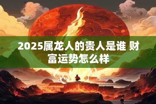 2025属龙人的贵人是谁 财富运势怎么样