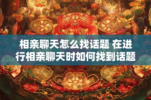 相亲聊天怎么找话题 在进行相亲聊天时如何找到话题避免尴尬冷场