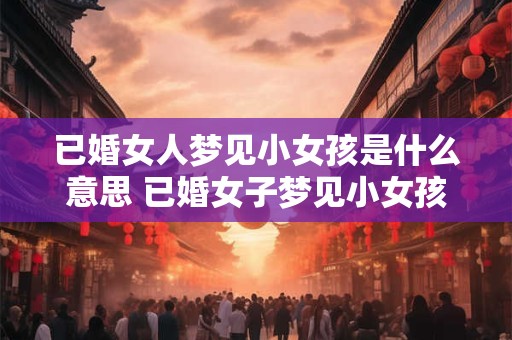 已婚女人梦见小女孩是什么意思 已婚女子梦见小女孩代表何寓意