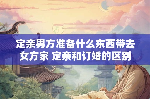 定亲男方准备什么东西带去女方家 定亲和订婚的区别