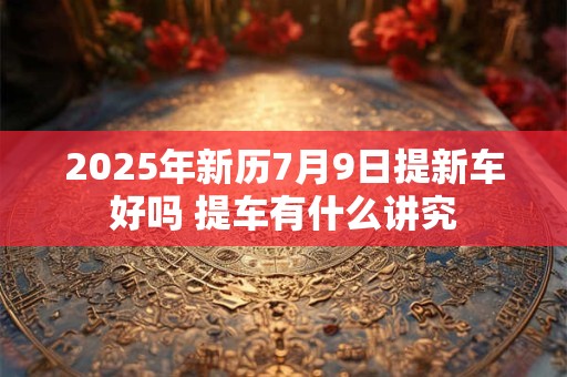 2025年新历7月9日提新车好吗 提车有什么讲究 2025年新历7月9日提新车好吗 提车有什么讲究