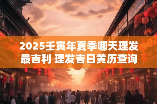 2025壬寅年夏季哪天理发最吉利 理发吉日黄历查询