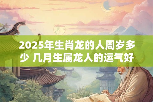 2025年生肖龙的人周岁多少 几月生属龙人的运气好