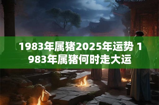 1983年属猪2025年运势 1983年属猪何时走大运