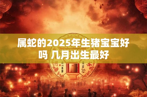 属蛇的2025年生猪宝宝好吗 几月出生最好