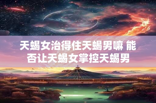 天蝎女治得住天蝎男嘛 能否让天蝎女掌控天蝎男