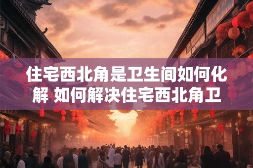 详细阅读:住宅西北角是卫生间如何化解 如何解决住宅西北角卫生间问题 住宅西北角是卫生间如何化解 如何解决住宅西北角卫生间问题
