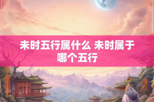 未时五行属什么 未时属于哪个五行