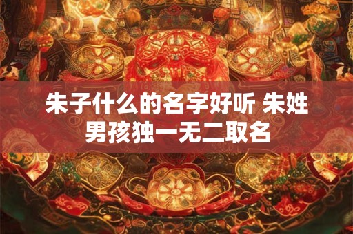 朱子什么的名字好听 朱姓男孩独一无二取名