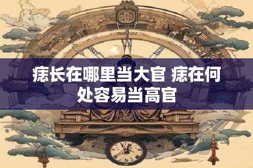 痣长在哪里当大官 痣在何处容易当高官 痣长在哪里当大官 痣在何处容易当高官