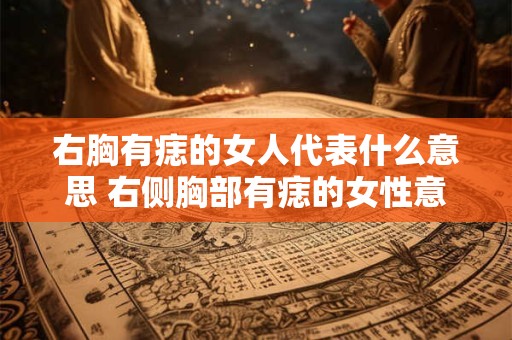 右胸有痣的女人代表什么意思 右侧胸部有痣的女性意味着什么