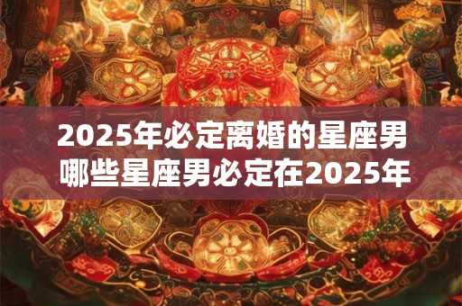 2025年必定离婚的星座男 哪些星座男必定在2025年离婚