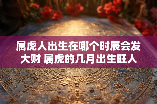 属虎人出生在哪个时辰会发大财 属虎的几月出生旺人旺己